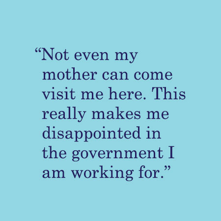 Not even my mother can come visit me here. This really makes me disappointed in the government I am working for.