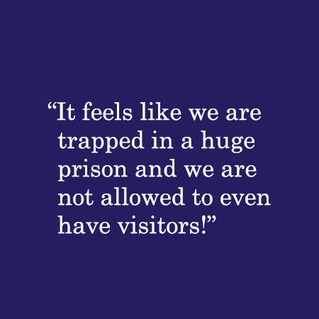 It feels like we are trapped in a huge prison and we are not allowed to even have visitors!