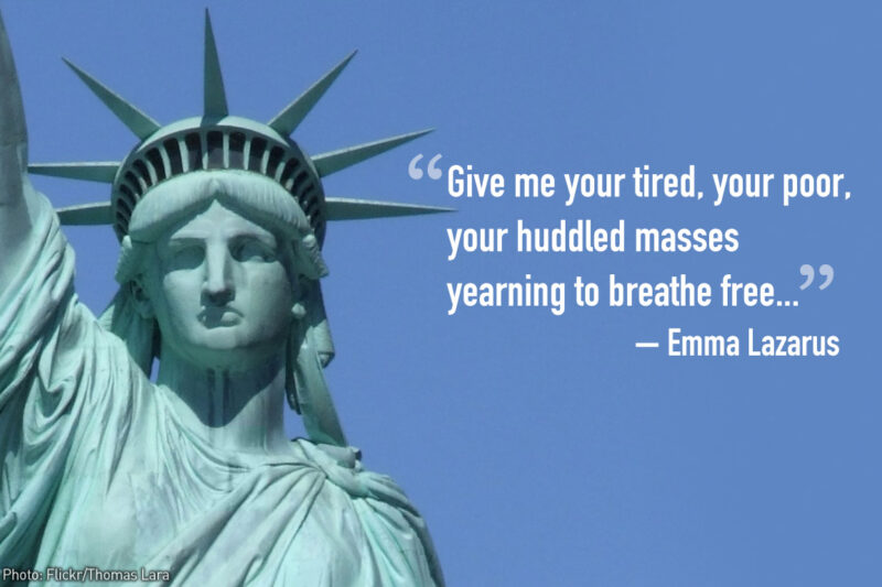 "Give me your tired, your poor, your huddled masses yearning to breathe free..." - Emma Lazarus