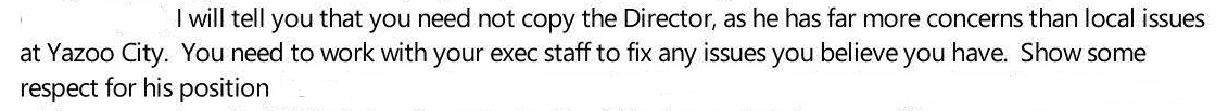 "I will tell you that you need not copy the Director, as he has far more concerns than local issues at Yazoo City. You need to work with your exec staff to fix any issues you believe you have. Show some respect for his position."