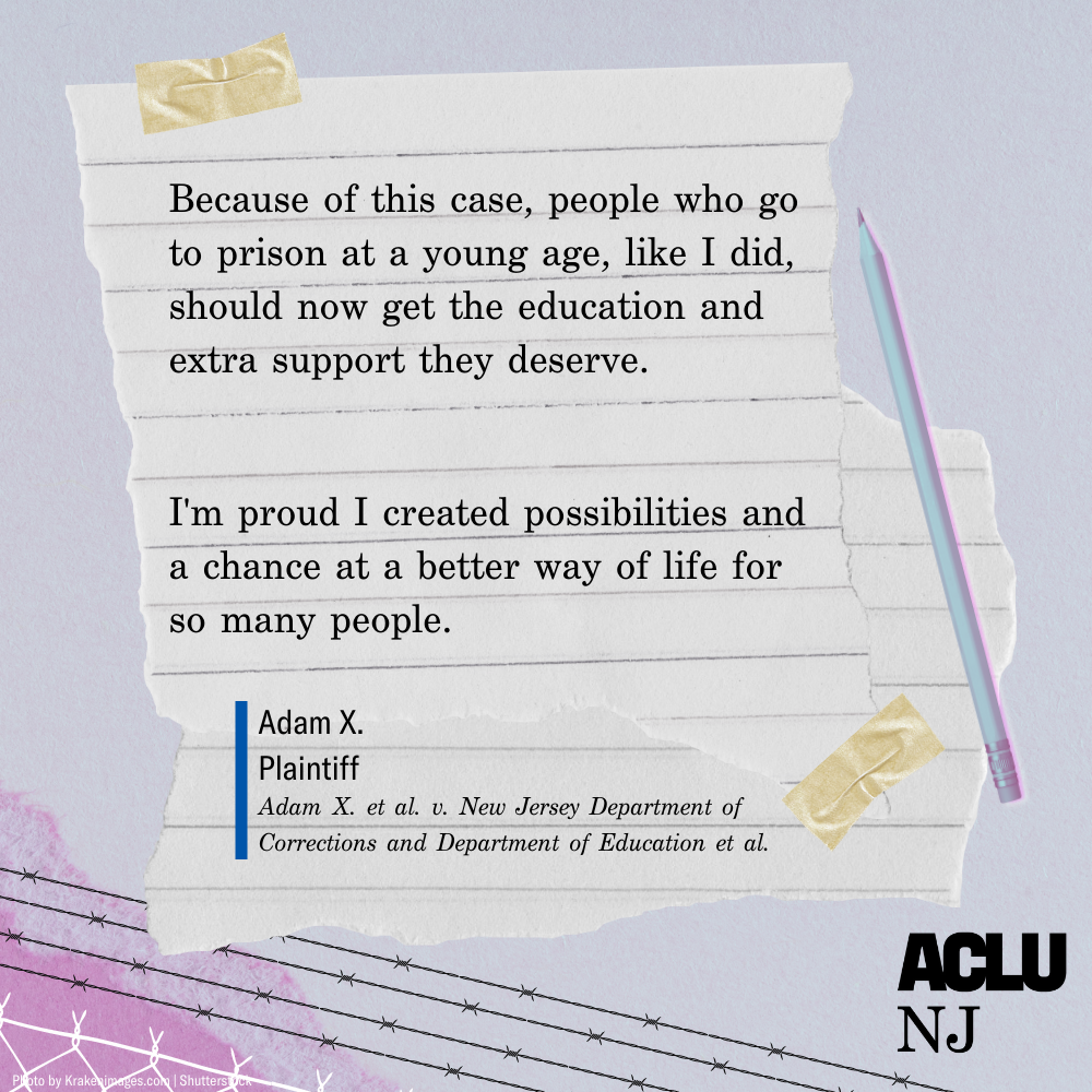  “Because of this case, people who go to prison at a young age, like I did, should not get the education and extra support they deserve. I’m proud I created possibilities and a chance at a better way of life for so many people.” — Adam X., Plaintiff
