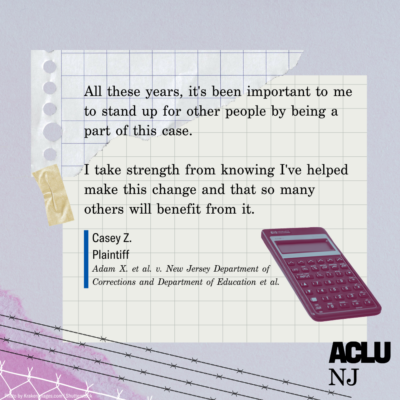 Image of a quote that reads: “All these years, it’s been important to me to stand up to other people by being part of this case. I take strength from knowing I helped make this change and that so many others will benefit from it.” Casey Z., Plaintiff