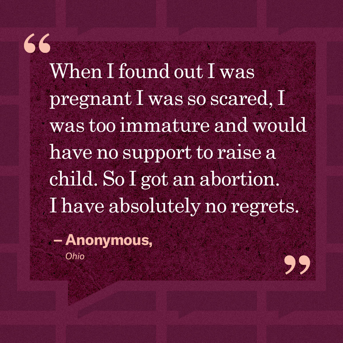 “When I found out I was pregnant I was so scared, I was too immature and would have no support to raise a child. So I got an abortion. I have absolutely no regrets.” – Anonymous, Ohio