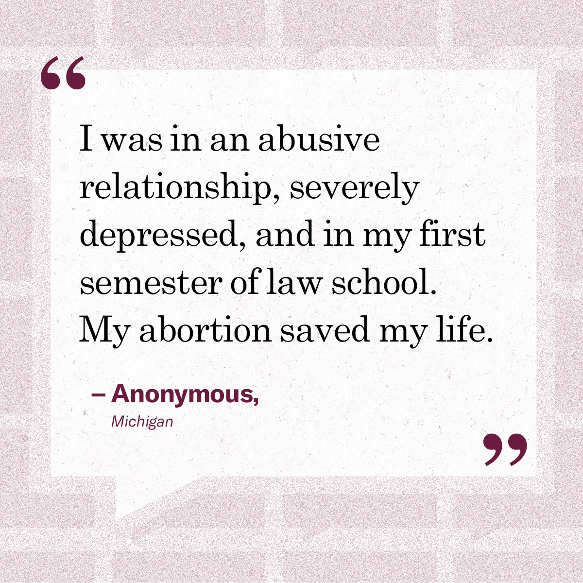 “I was in an abusive relationship, severely depressed, and in my first semester of law school. My abortion saved my life.” – Anonymous, Michigan