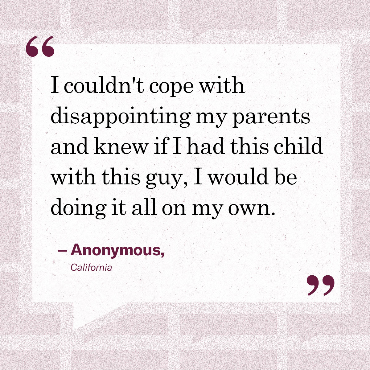 “I couldn't cope with disappointing my parents and knew if I had this child with this guy, I would be doing it all on my own.” – Anonymous, California