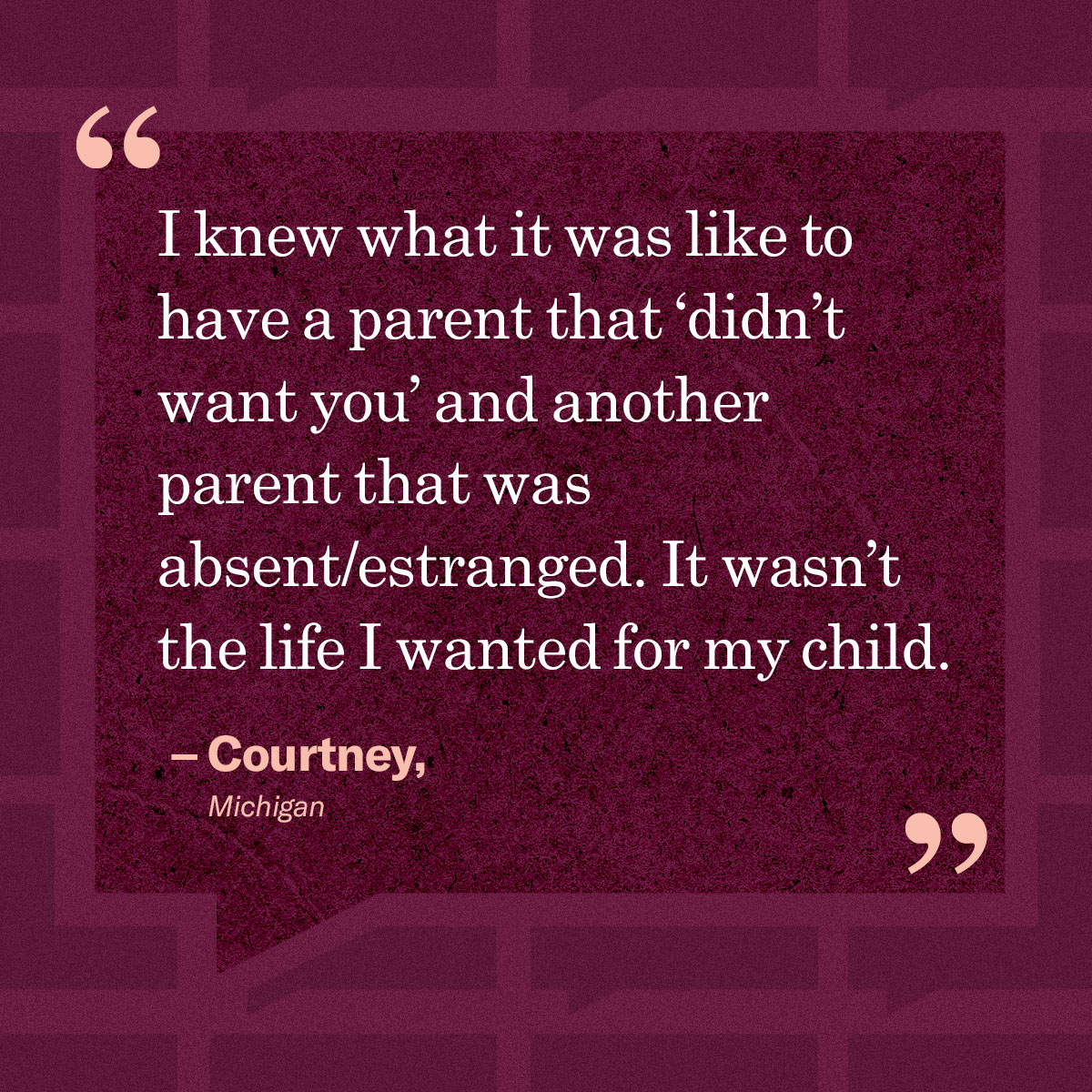 “I knew what it was like to have a parent that ‘didn’t want you’ and another parent that was absent/estranged. It wasn’t the life I wanted for my child.” – Courtney, Michigan