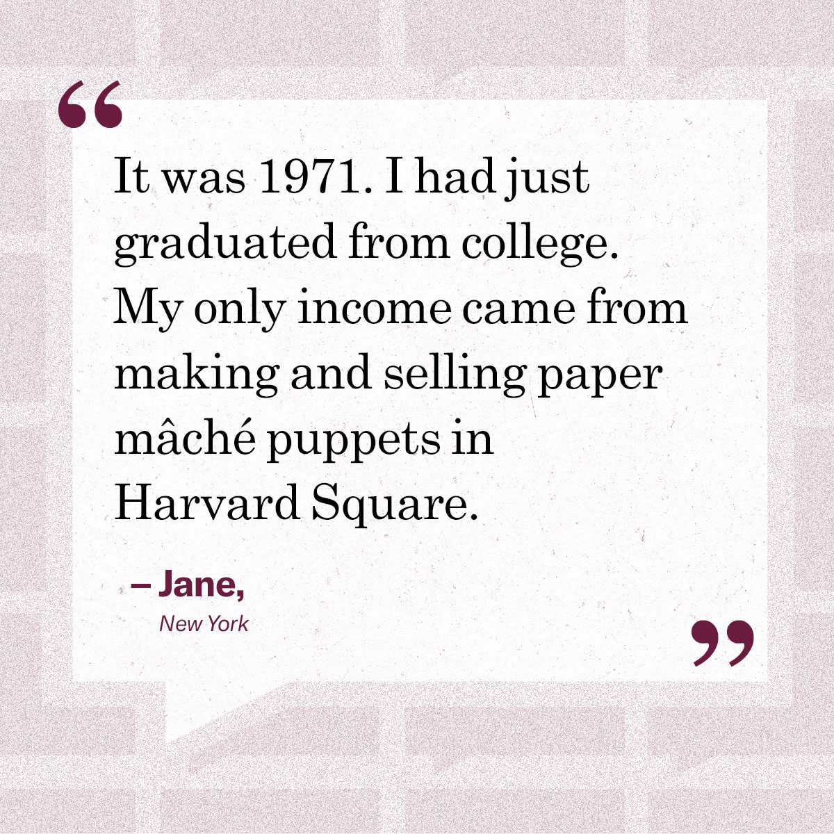 “It was 1971. I had just graduated from college. My only income came from making and selling paper mâché puppets in Harvard Square.” – Jane, New York
