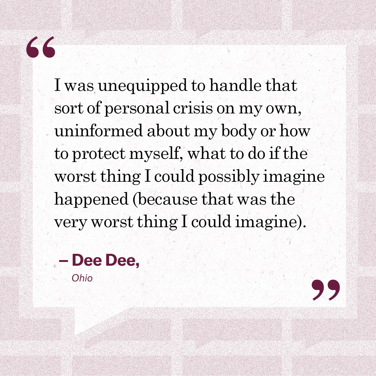 “I was unequipped to handle that sort of personal crisis on my own, uninformed about my body or how to protect myself, what to do if the worst thing I could possibly imagine happened (because that was the very worst thing I could imagine).” – Dee Dee,