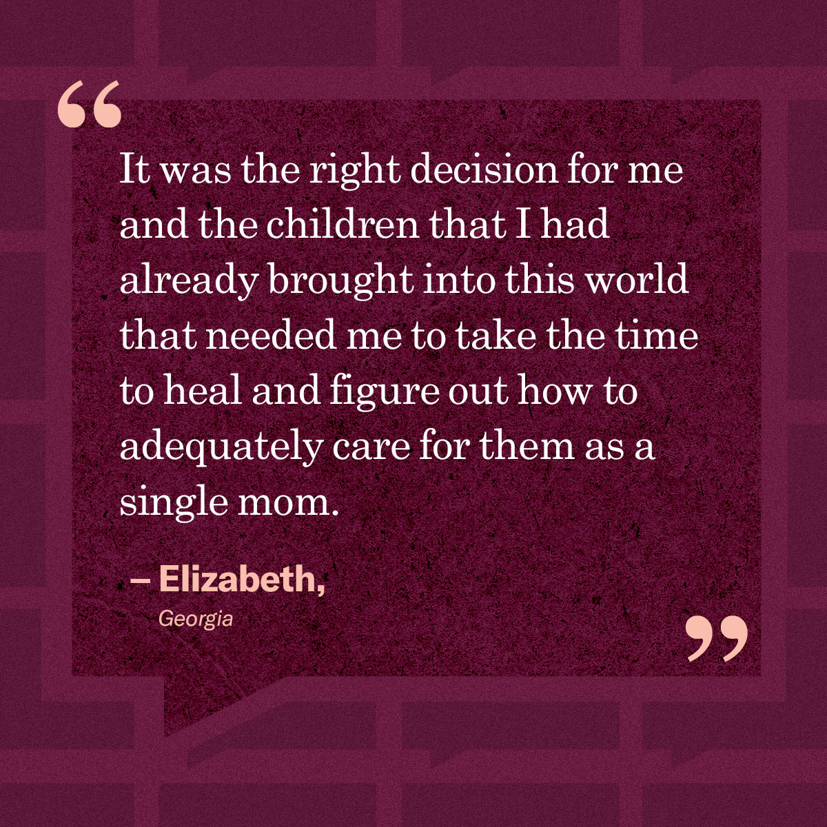 It was the right decision for me and the children that I has already brought into this world that needed me to take the time to heal and figure out how to adequately care for them as a single mom.” — Elizabeth, Georgia