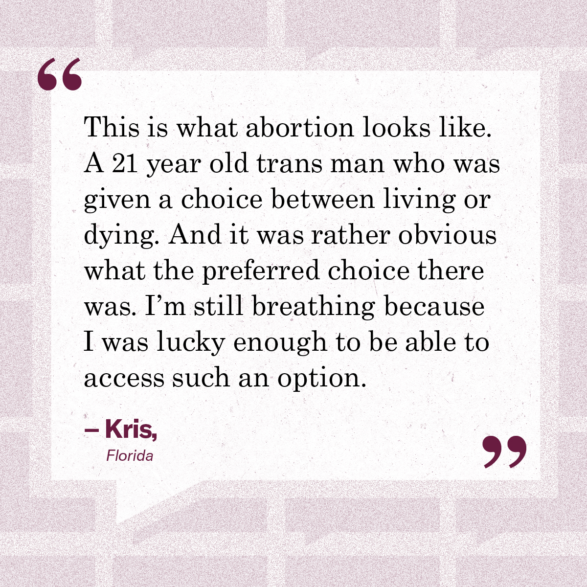 “This is what abortion looks like. A 21 year old trans man who was given a choice between living or dying. And it was rather obvious what the preferred choice there was. I’m still breathing because I was lucky enough to be able to access such an option.” – Kris, Florida