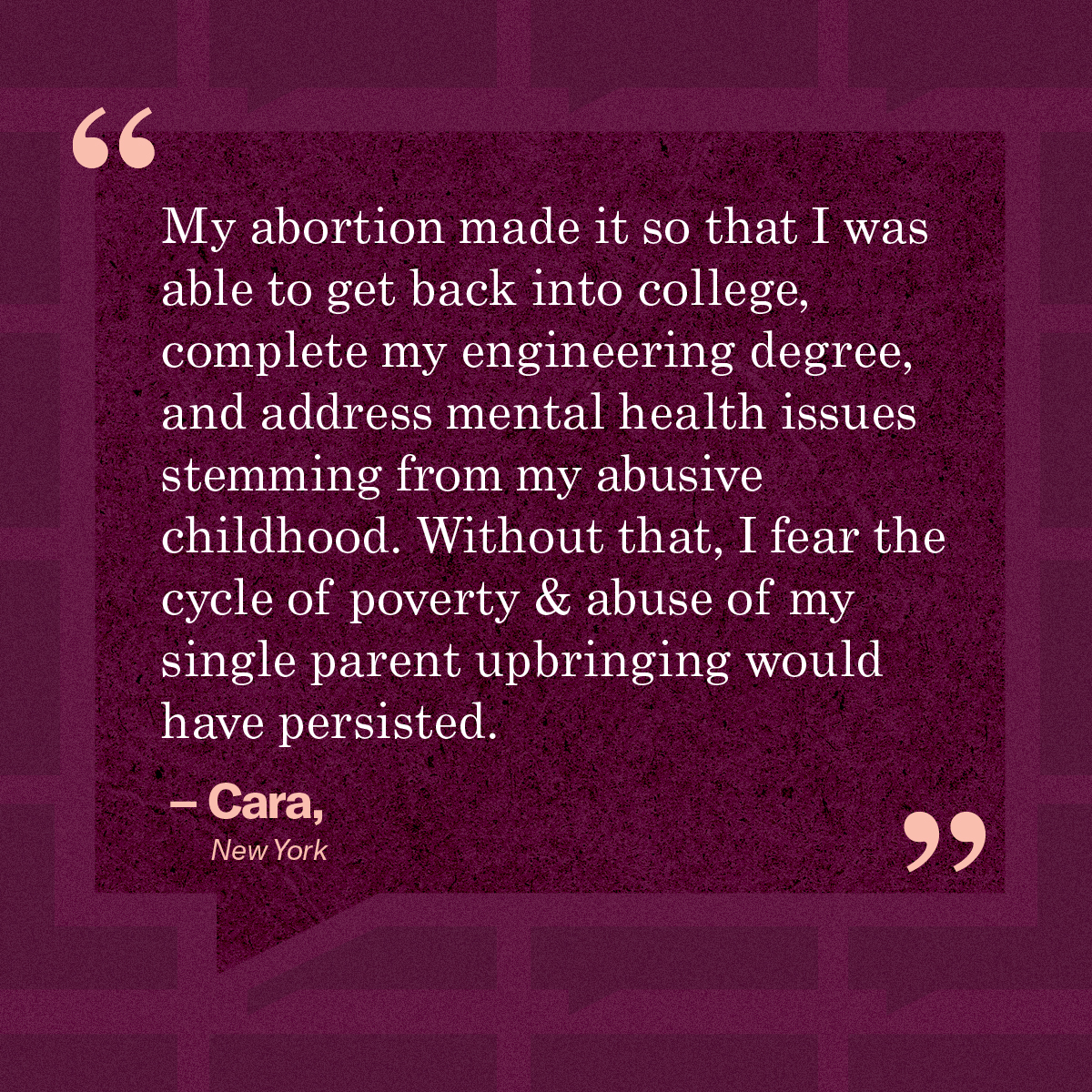 My abortion made it so that I was able to get back into college, complete my engineering degree, and address mental health issues stemming from my abusive childhood. Without that, I fear the cycle of poverty & abuse of my single parent upbringing would have persisted.” – Cara, New Jersey