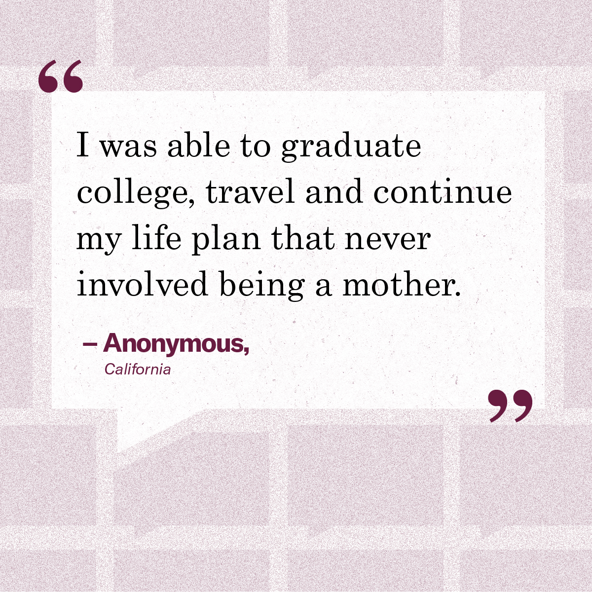 “I was able to graduate college, travel and continue my life plan that never involved being a mother.” – Anonymous, California