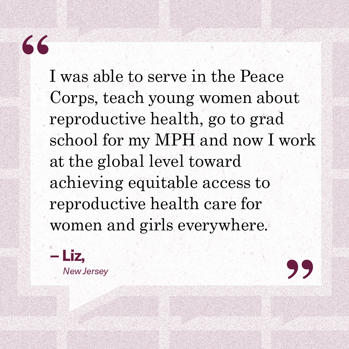 "I was able to serve in the Peace Corps, teach young women about repro health, go to grad school, and now I work at the global level towards achieving equitable access to repro health."