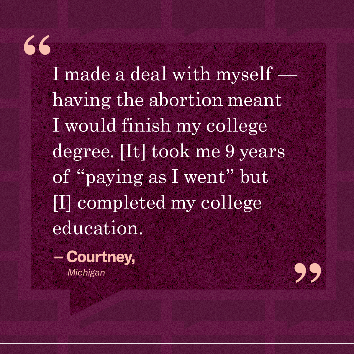 “I made a deal with myself — having the abortion meant I would finish my college degree. [It] took me 9 years of “paying as I went” but [I] completed my college education.” – Courtney, Michigan
