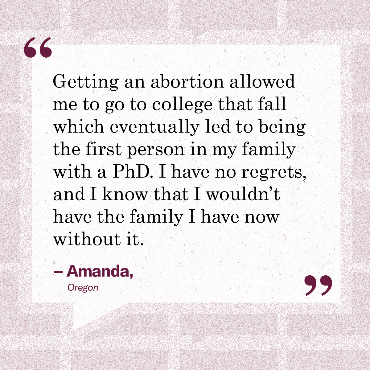 “Getting an abortion allowed me to go to college that fall which eventually led to being the first person in my family with a PhD. I have no regrets, and I know that I wouldn’t have the family I have now without it.” – Amanda, Oregon