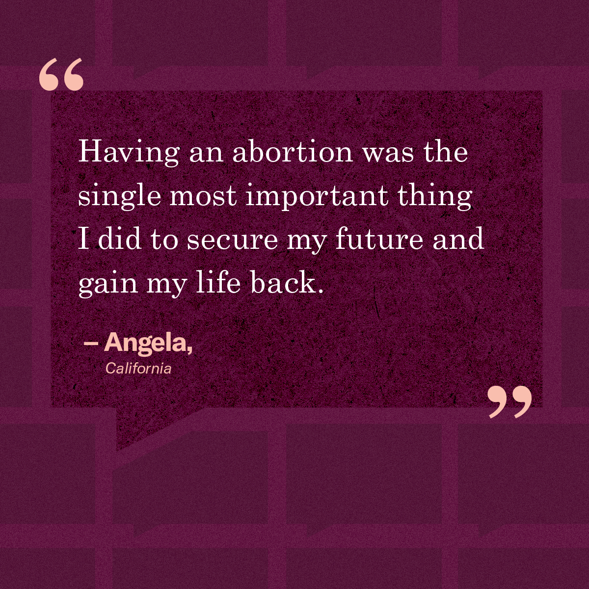 “Having an abortion was the single most important thing I did to secure my future and gain my life back.” – Angela, California