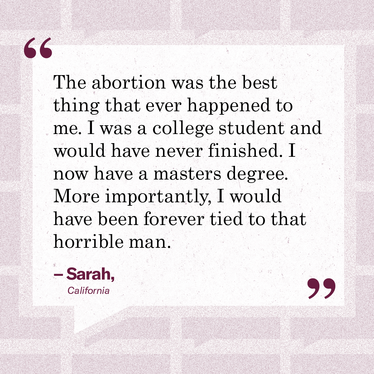 “The abortion was the best thing that ever happened to me. I was a college student and would have never finished. I now have a masters degree. More importantly, I would have been forever tied to that horrible man.” – Sarah, California