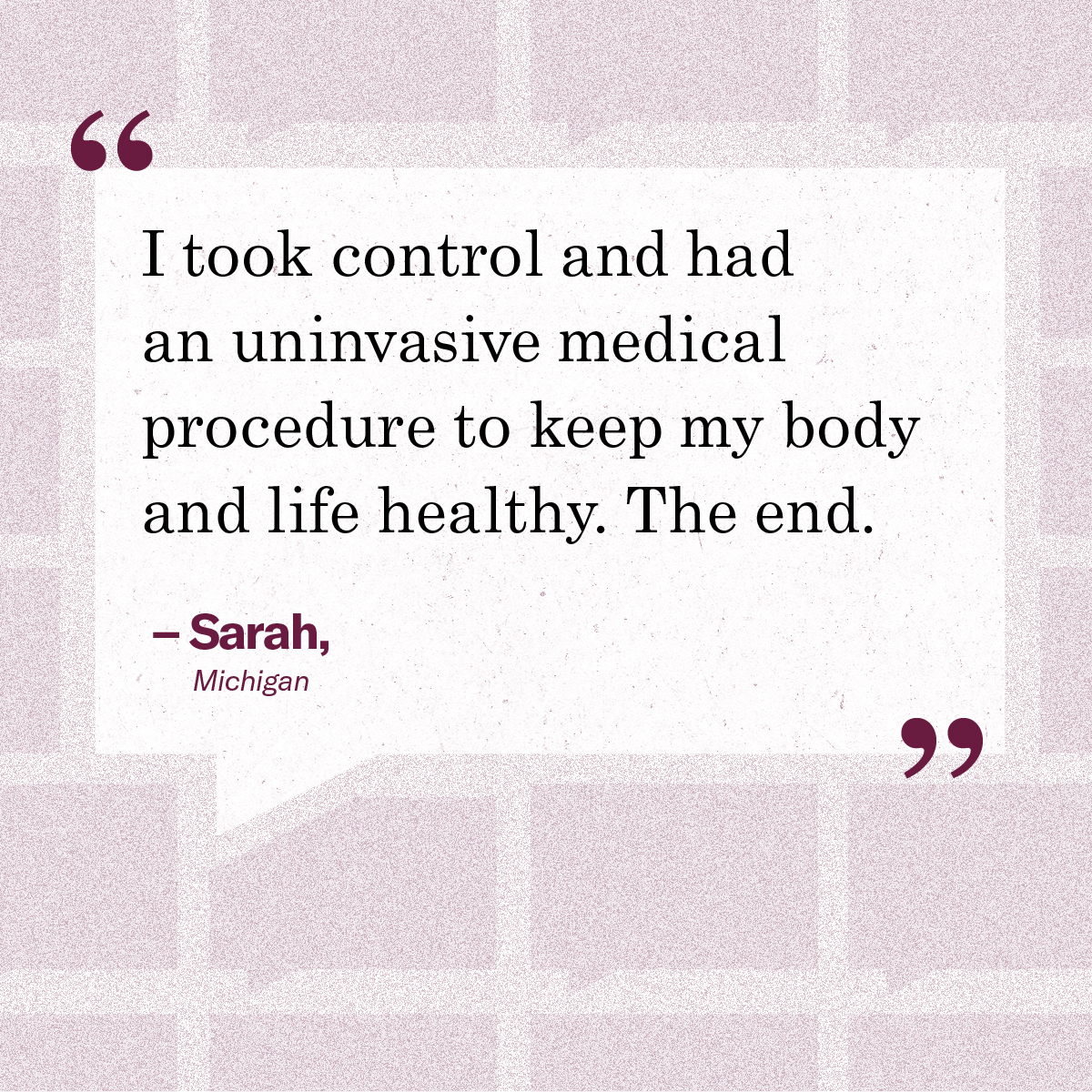 I took control and had an uninvasive medical procedure to keep my body and life healthy. The end.” – Sarah, Michigan