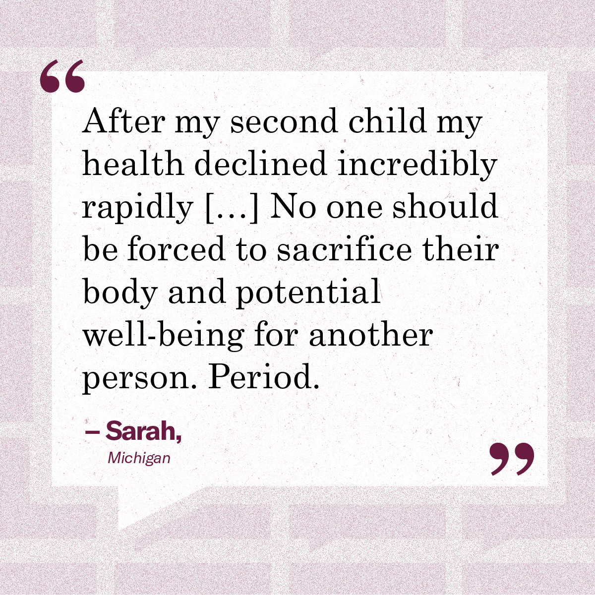 “After my second child my health declined incredibly rapidly […] No one should be forced to sacrifice their body and potential well-being for another person. Period.” – Sarah, Michigan