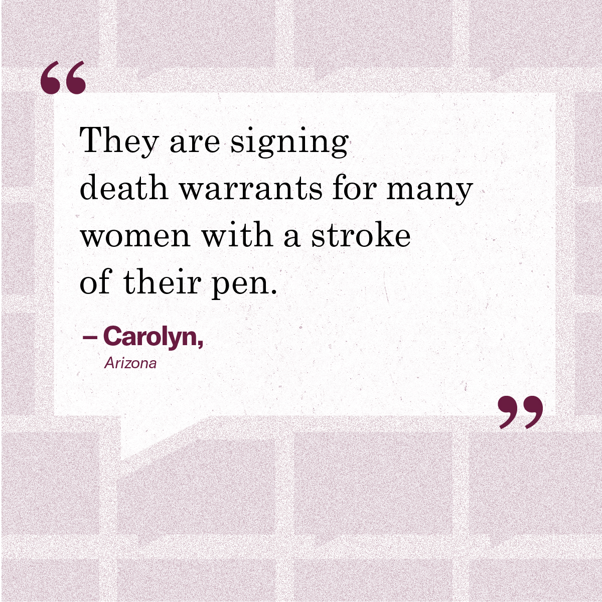 “They are signing death warrants for many women with a stroke of their pen.” - Carolyn, Arizona