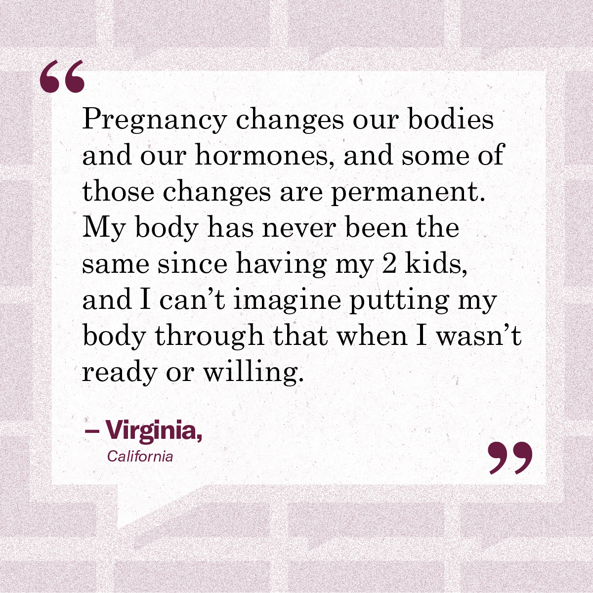 “Pregnancy changes our bodies and our hormones, and some of those changes are permanent. My body has never been the same since having my 2 kids, and I can’t imagine putting my body through that when I wasn’t ready or willing.” – Virginia, California