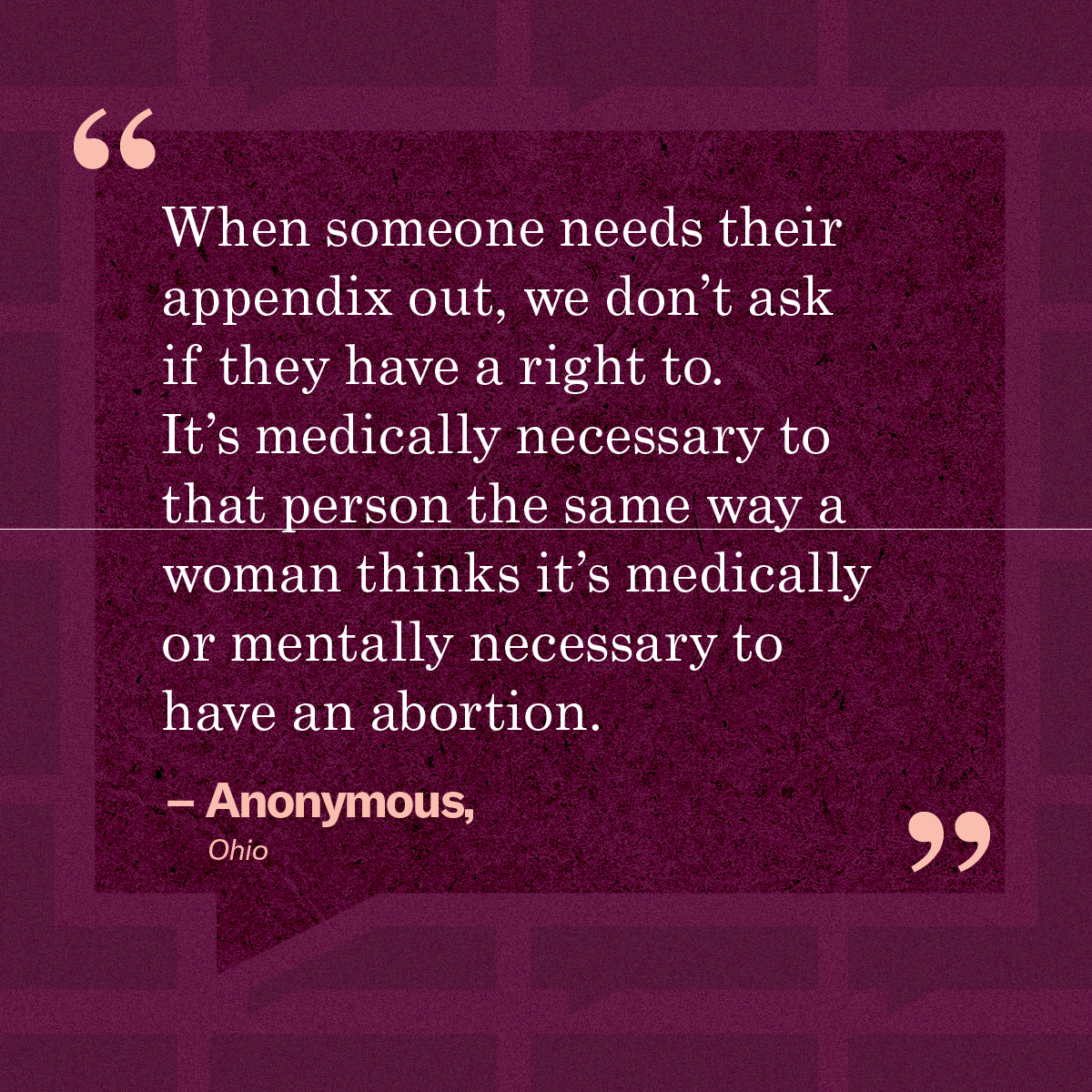 “When someone needs their appendix out, we don’t ask if they have a right to. It’s medically necessary to that person the same way a woman thinks it’s medically or mentally necessary to have an abortion.” – Anonymous, Ohio