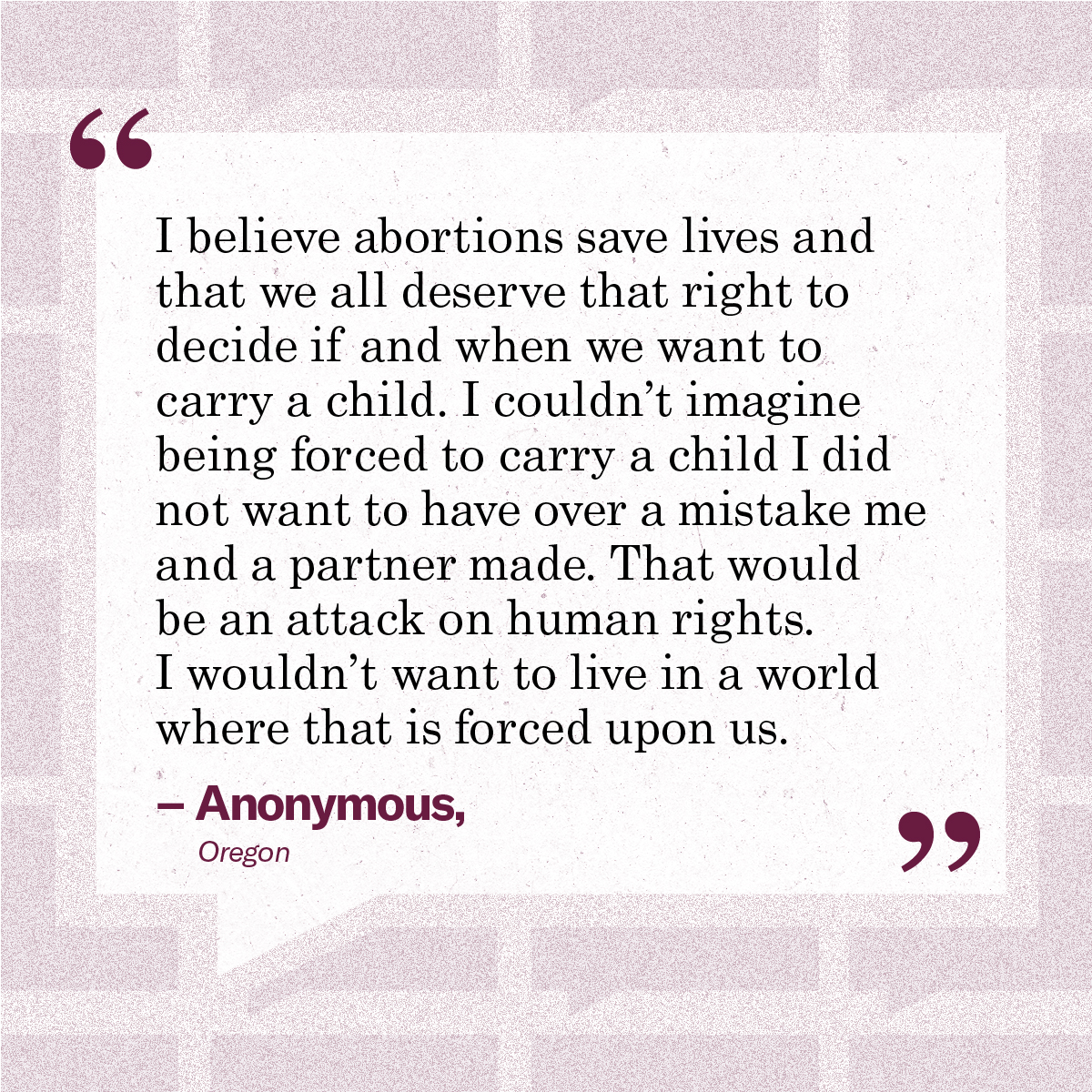 “I believe abortions save lives and that we all deserve that right to decide if and when we want to carry a child. I couldn’t imagine being forced to carry a child I did not want to have over a mistake me and a partner made. That would be an attack on human rights. I wouldn’t want to live in a world where that is forced upon us.” – Anonymous, Oregon