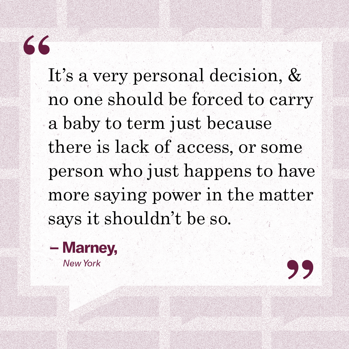 “It’s a very personal decision, & no one should be forced to carry a baby to term just because there is lack of access, or some person who just happens to have more saying power in the matter says it shouldn’t be so.” – Marney, New York