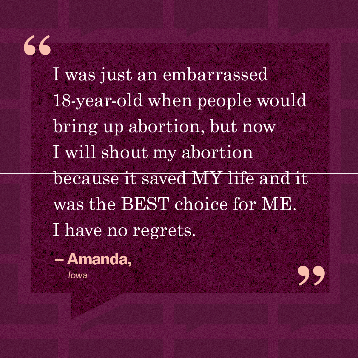 “I was just an embarrassed 18-year-old when people would bring up abortion, but now I will shout my abortion because it saved MY life and it was the BEST choice for ME. I have no regrets.” – Amanda, Iowa