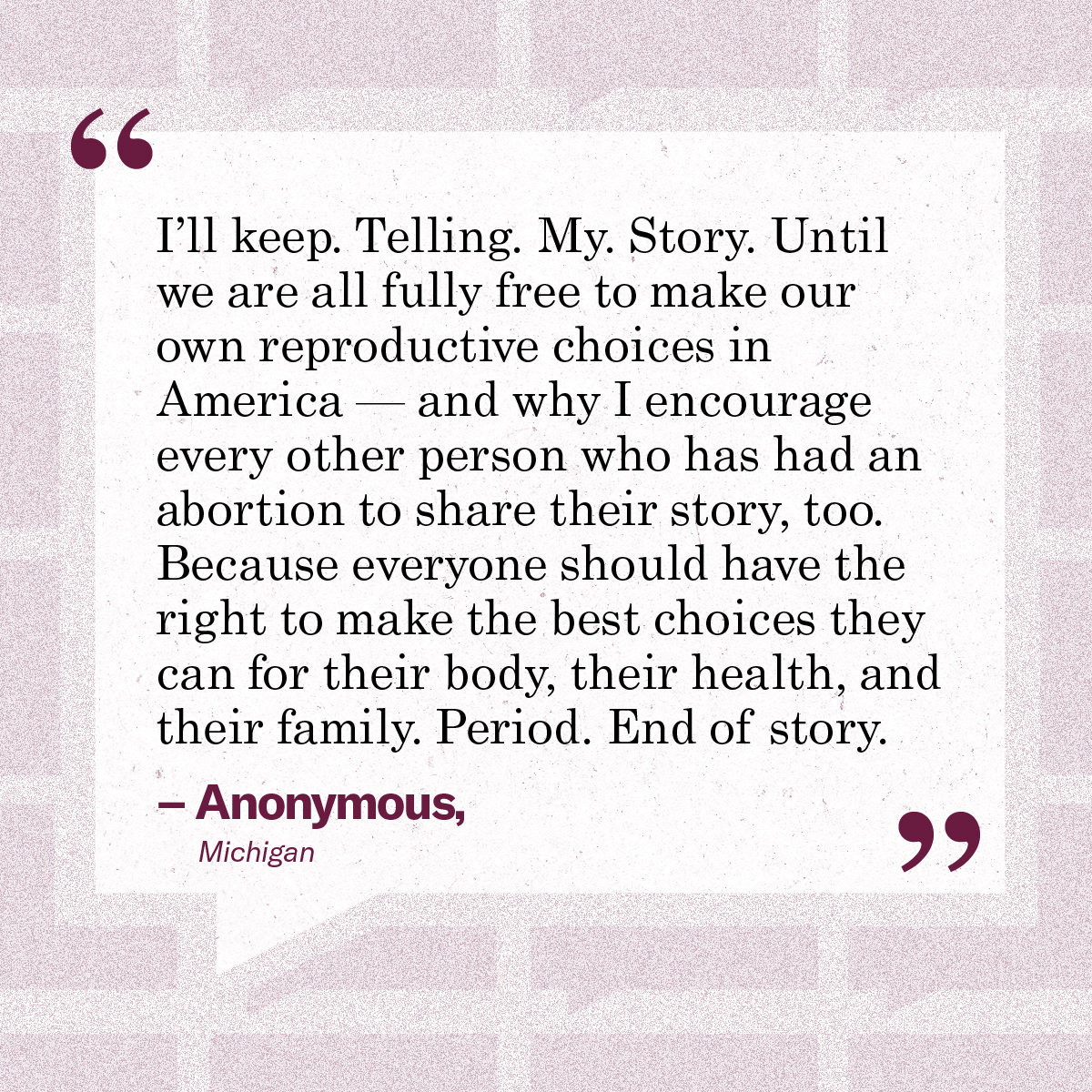 “I’ll keep. Telling. My. Story. Until we are all fully free to make our own reproductive choices in America — and why I encourage every other person who has had an abortion to share their story, too. Because everyone should have the right to make the best choices they can for their body, their health, and their family. Period. End of story.” – Anonymous, Michigan